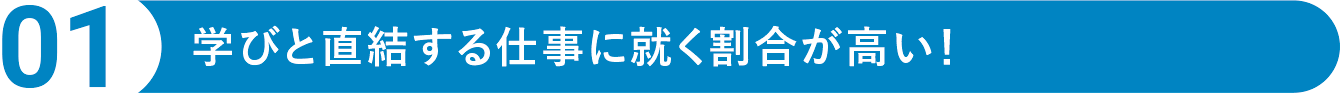 POINT01　学びと直結する仕事に就く割合が高い！